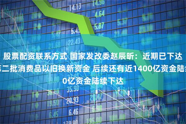 股票配资联系方式 国家发改委赵辰昕：近期已下达今年第二批消费品以旧换新资金 后续还有近1400亿资金陆续下达