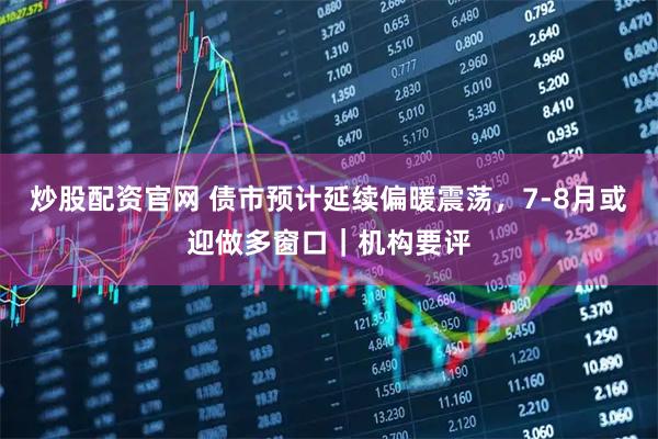 炒股配资官网 债市预计延续偏暖震荡，7-8月或迎做多窗口｜机构要评