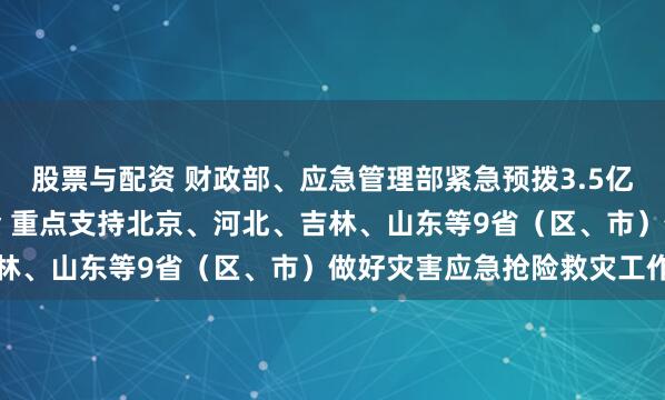 股票与配资 财政部、应急管理部紧急预拨3.5亿元中央自然灾害救灾资金 重点支持北京、河北、吉林、山东等9省（区、市）做好灾害应急抢险救灾工作