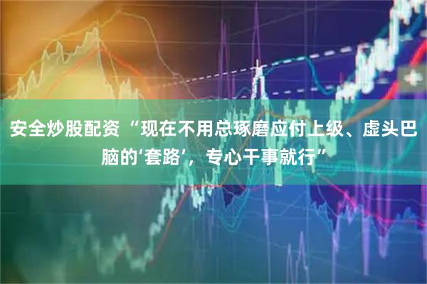 安全炒股配资 “现在不用总琢磨应付上级、虚头巴脑的‘套路’，专心干事就行”