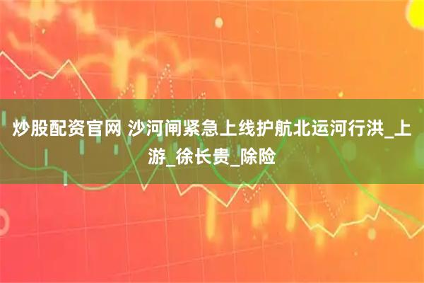 炒股配资官网 沙河闸紧急上线护航北运河行洪_上游_徐长贵_除险