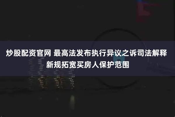 炒股配资官网 最高法发布执行异议之诉司法解释 新规拓宽买房人保护范围