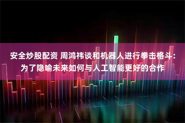 安全炒股配资 周鸿祎谈和机器人进行拳击格斗：为了隐喻未来如何与人工智能更好的合作