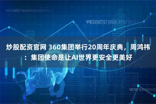 炒股配资官网 360集团举行20周年庆典，周鸿祎：集团使命是让AI世界更安全更美好