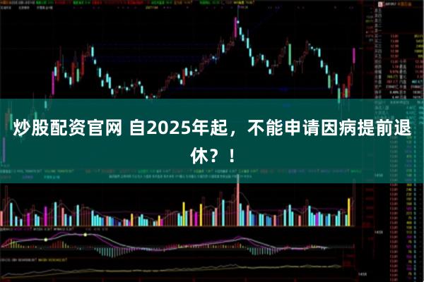 炒股配资官网 自2025年起，不能申请因病提前退休？！