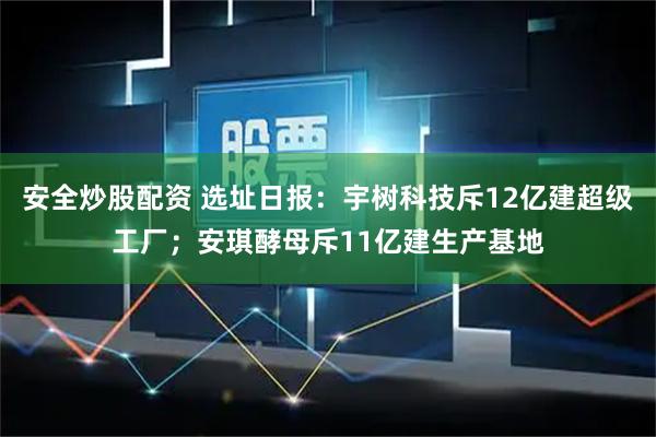 安全炒股配资 选址日报：宇树科技斥12亿建超级工厂；安琪酵母斥11亿建生产基地